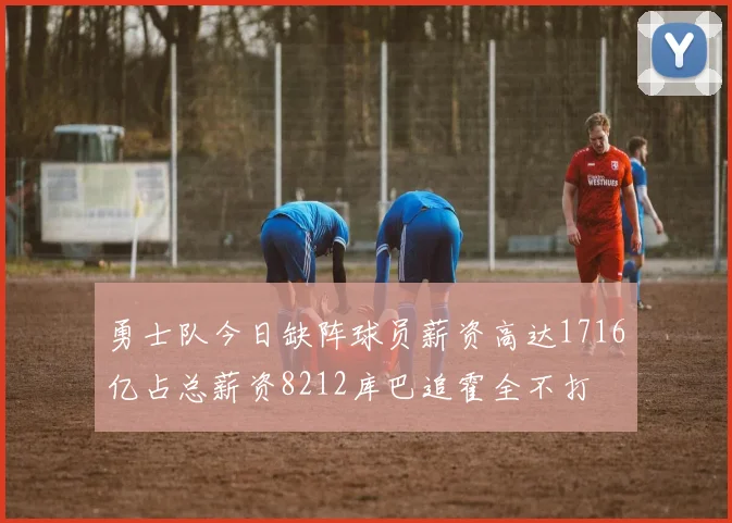 勇士队今日缺阵球员薪资高达1716亿占总薪资8212库巴追霍全不打