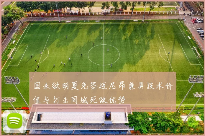 国米欲明夏免签迈尼昂兼具技术价值与打击同城死敌优势
