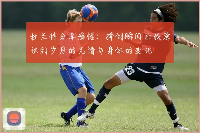 杜兰特分享感悟：摔倒瞬间让我意识到岁月的无情与身体的变化