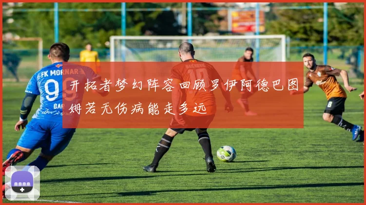 开拓者梦幻阵容回顾罗伊阿德巴图姆若无伤病能走多远