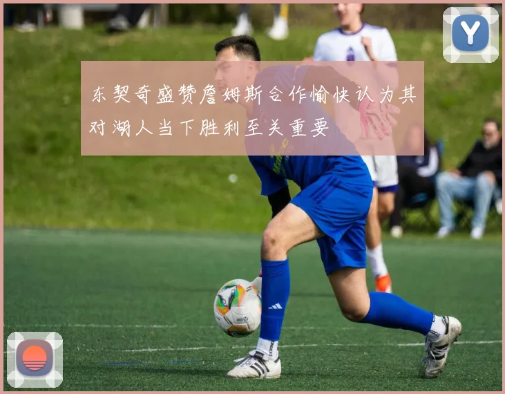 东契奇盛赞詹姆斯合作愉快认为其对湖人当下胜利至关重要