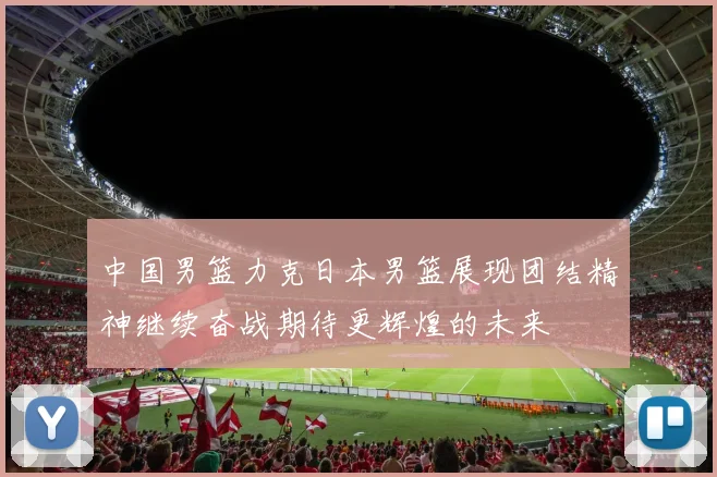 中国男篮力克日本男篮展现团结精神继续奋战期待更辉煌的未来