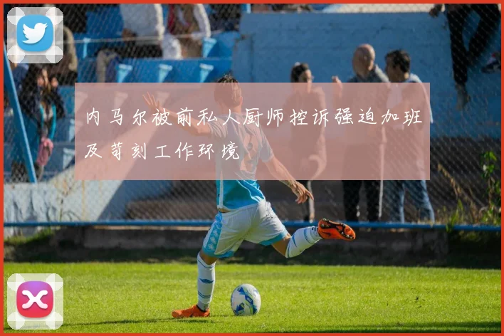 内马尔被前私人厨师控诉强迫加班及苛刻工作环境