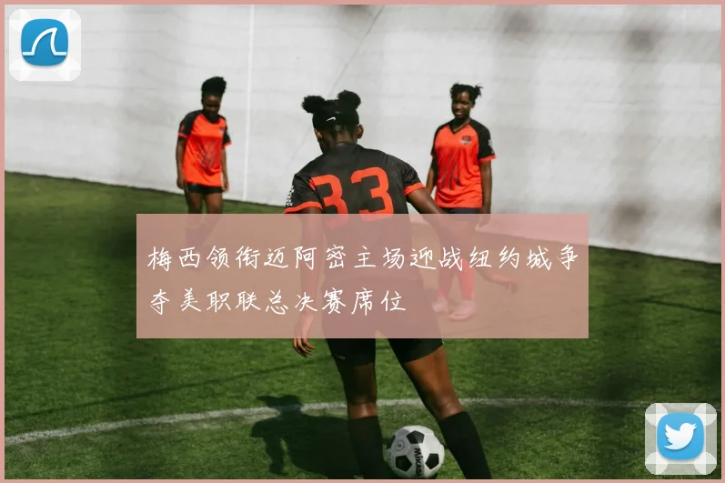 梅西领衔迈阿密主场迎战纽约城争夺美职联总决赛席位