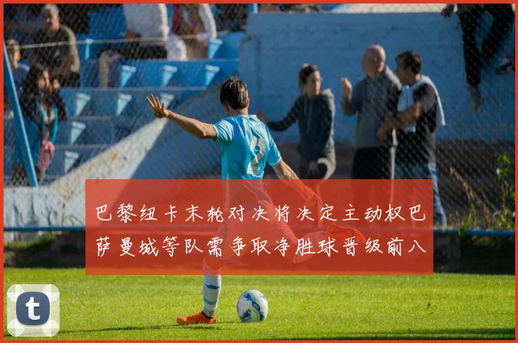 巴黎纽卡末轮对决将决定主动权巴萨曼城等队需争取净胜球晋级前八