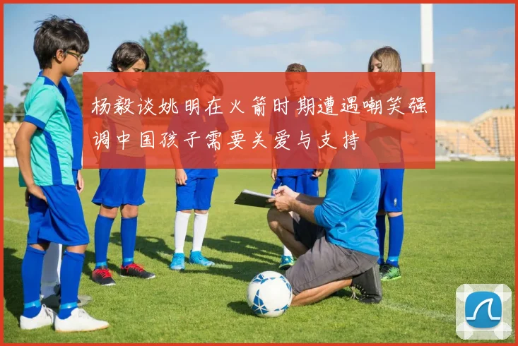 杨毅谈姚明在火箭时期遭遇嘲笑强调中国孩子需要关爱与支持