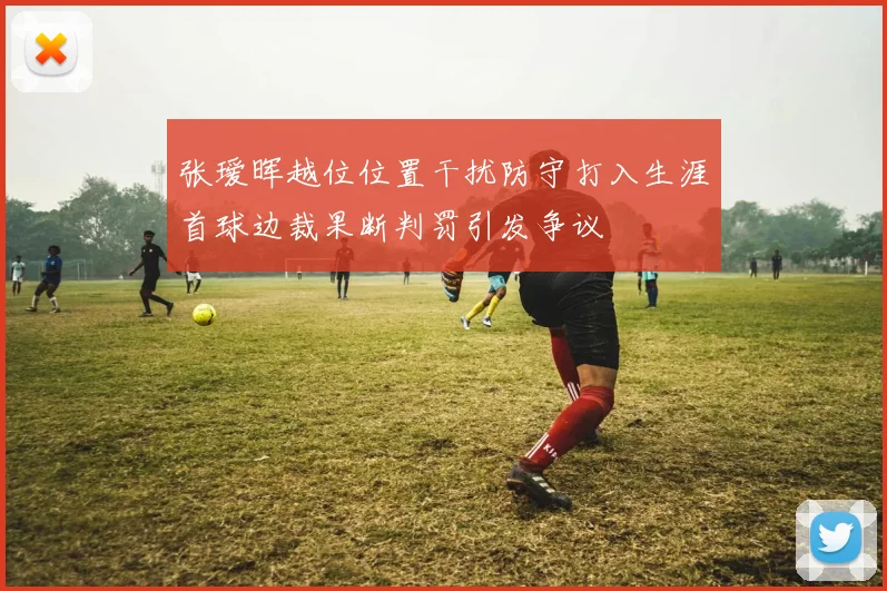 张瑷晖越位位置干扰防守打入生涯首球边裁果断判罚引发争议