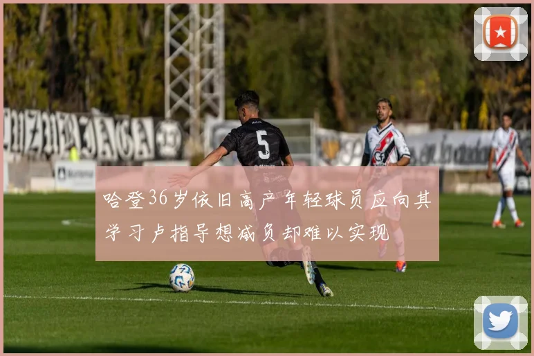 哈登36岁依旧高产年轻球员应向其学习卢指导想减负却难以实现
