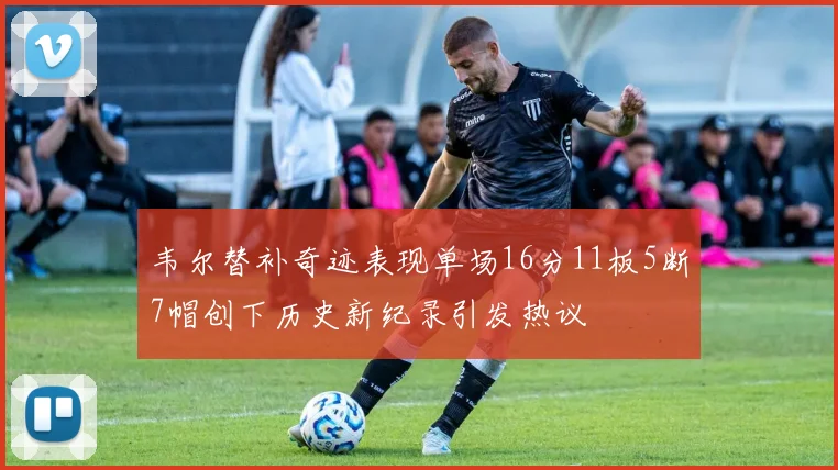 韦尔替补奇迹表现单场16分11板5断7帽创下历史新纪录引发热议