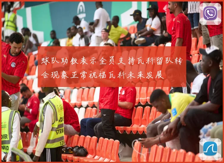 球队助教表示全员支持瓦科留队转会现象正常祝福瓦科未来发展