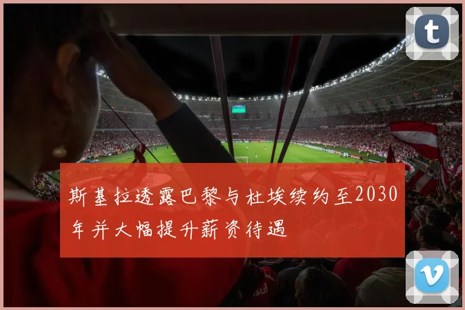 斯基拉透露巴黎与杜埃续约至2030年并大幅提升薪资待遇