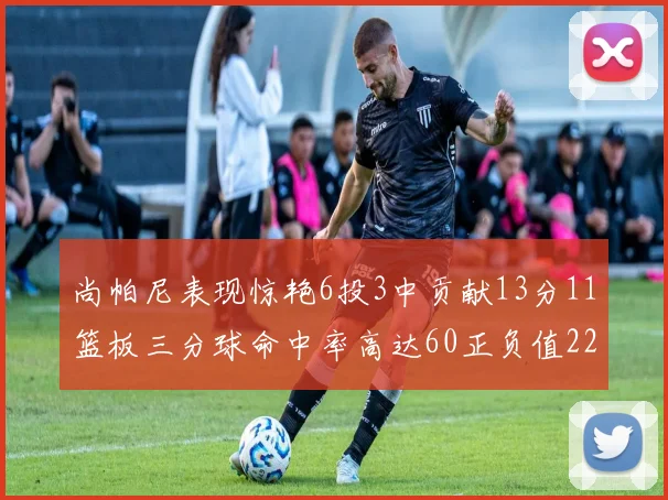 尚帕尼表现惊艳6投3中贡献13分11篮板三分球命中率高达60正负值22