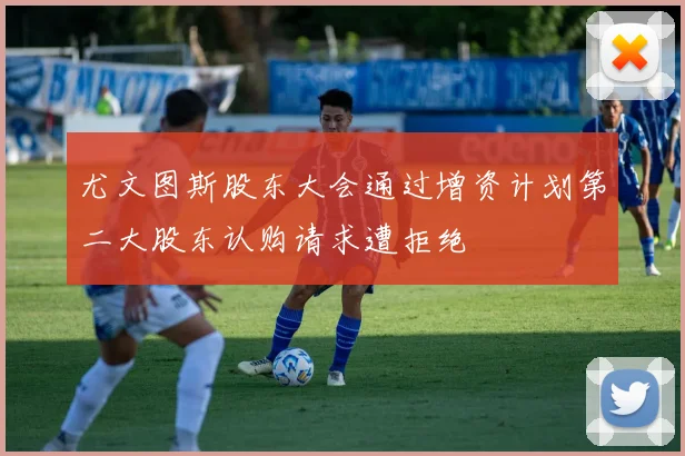 尤文图斯股东大会通过增资计划第二大股东认购请求遭拒绝