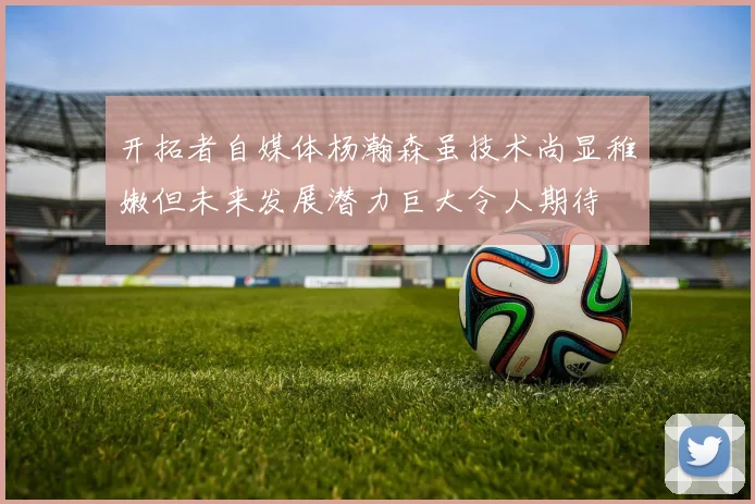 开拓者自媒体杨瀚森虽技术尚显稚嫩但未来发展潜力巨大令人期待