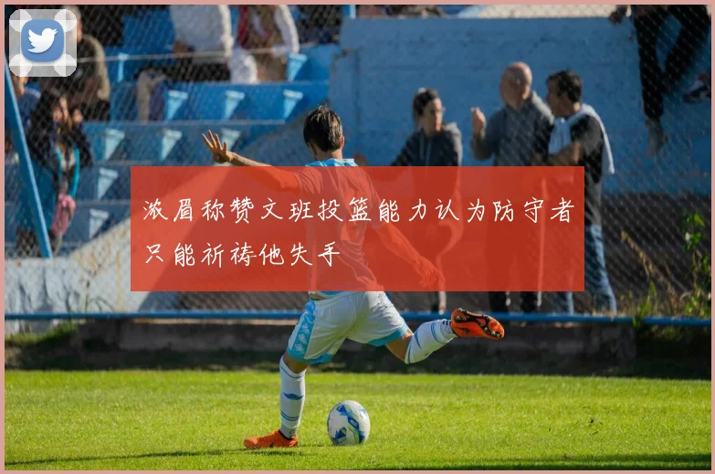 浓眉称赞文班投篮能力认为防守者只能祈祷他失手