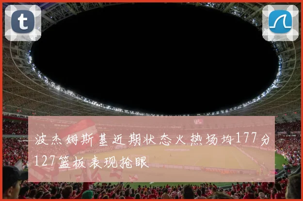 波杰姆斯基近期状态火热场均177分127篮板表现抢眼