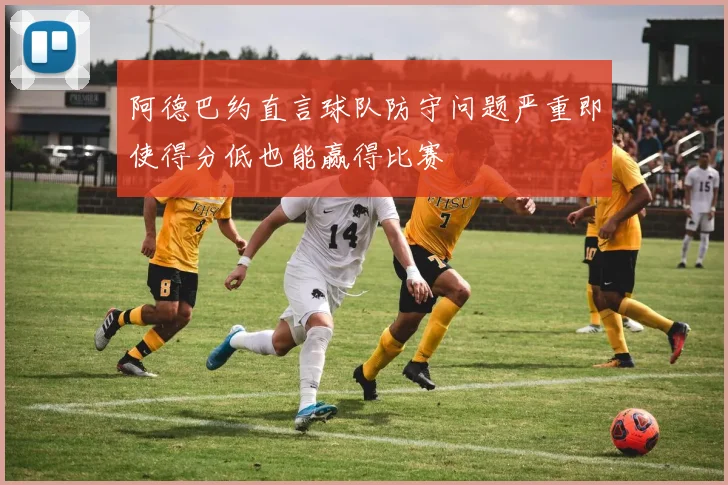 阿德巴约直言球队防守问题严重即使得分低也能赢得比赛