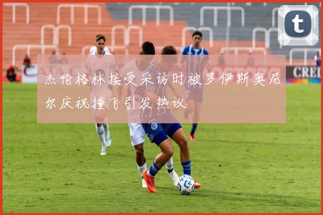杰伦格林接受采访时被罗伊斯奥尼尔庆祝撞飞引发热议