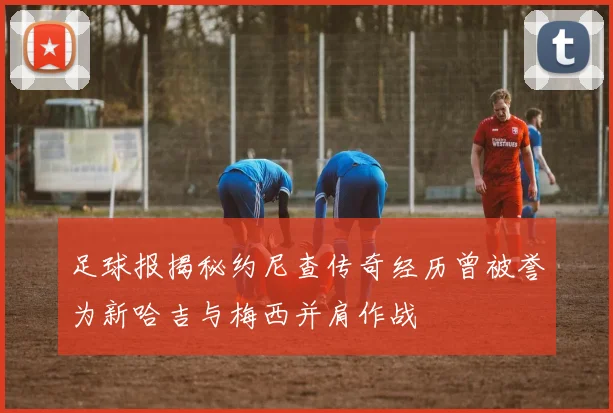 足球报揭秘约尼查传奇经历曾被誉为新哈吉与梅西并肩作战