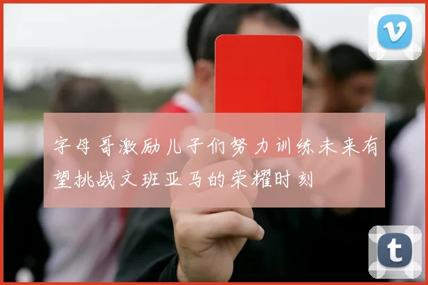 字母哥激励儿子们努力训练未来有望挑战文班亚马的荣耀时刻