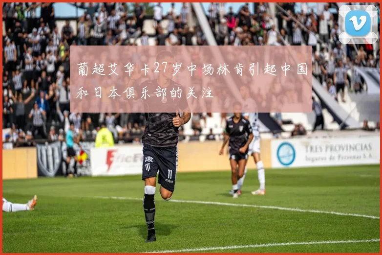 葡超艾华卡27岁中场林肯引起中国和日本俱乐部的关注