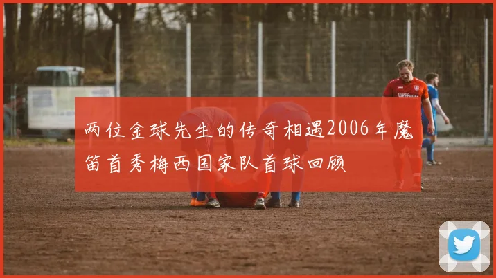 两位金球先生的传奇相遇2006年魔笛首秀梅西国家队首球回顾